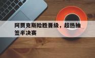 阿贾克斯险胜晋级，趁热抽签半决赛的简单介绍