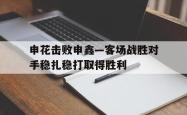 包含申花击败申鑫—客场战胜对手稳扎稳打取得胜利的词条