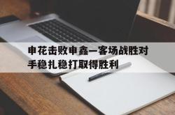 包含申花击败申鑫—客场战胜对手稳扎稳打取得胜利的词条