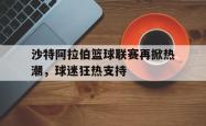 沙特阿拉伯篮球联赛再掀热潮，球迷狂热支持