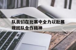 队员们在比赛中全力以赴展现团队合作精神