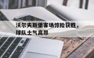 关于沃尔夫斯堡客场惊险获胜，球队士气高昂的信息