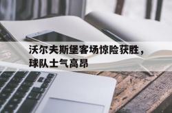 关于沃尔夫斯堡客场惊险获胜，球队士气高昂的信息