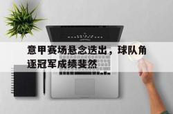 意甲赛场悬念迭出，球队角逐冠军成绩斐然