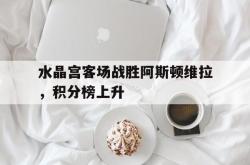水晶宫客场战胜阿斯顿维拉，积分榜上升的简单介绍