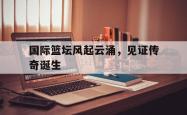 关于国际篮坛风起云涌，见证传奇诞生的信息