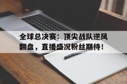 全球总决赛：顶尖战队逆风翻盘，直播盛况粉丝期待！