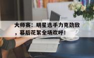 大师赛：明星选手力克劲敌，幕后花絮全场欢呼！