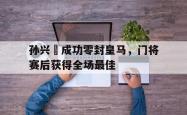 孙兴慜成功零封皇马，门将赛后获得全场最佳