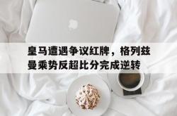 皇马遭遇争议红牌，格列兹曼乘势反超比分完成逆转
