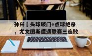 孙兴慜头球破门+点球绝杀，尤文图斯遭遇联赛三连败