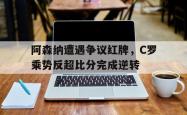 阿森纳遭遇争议红牌，C罗乘势反超比分完成逆转