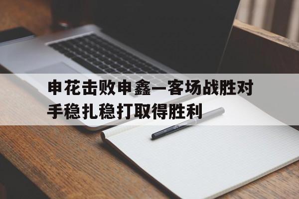 包含申花击败申鑫—客场战胜对手稳扎稳打取得胜利的词条
