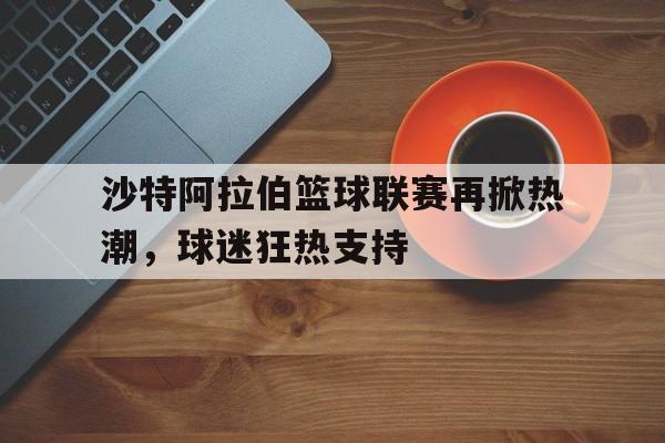 沙特阿拉伯篮球联赛再掀热潮，球迷狂热支持