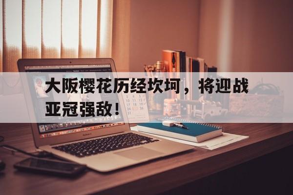 包含大阪樱花历经坎坷，将迎战亚冠强敌！的词条