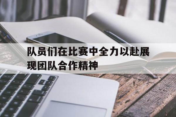 队员们在比赛中全力以赴展现团队合作精神