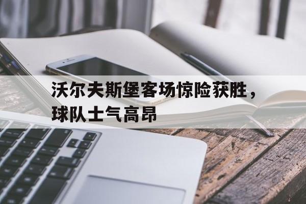 关于沃尔夫斯堡客场惊险获胜，球队士气高昂的信息