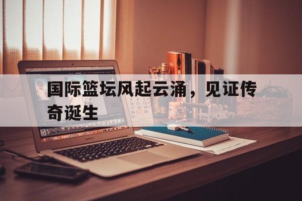 关于国际篮坛风起云涌，见证传奇诞生的信息