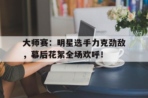 大师赛：明星选手力克劲敌，幕后花絮全场欢呼！