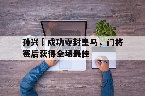 孙兴慜成功零封皇马，门将赛后获得全场最佳