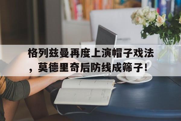 格列兹曼再度上演帽子戏法，莫德里奇后防线成筛子！