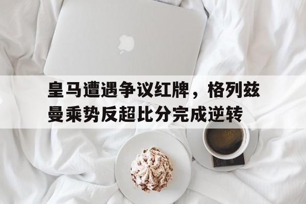 皇马遭遇争议红牌，格列兹曼乘势反超比分完成逆转