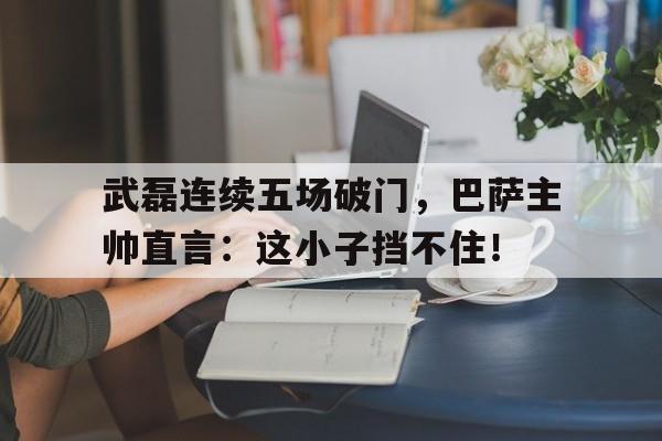 武磊连续五场破门，巴萨主帅直言：这小子挡不住！