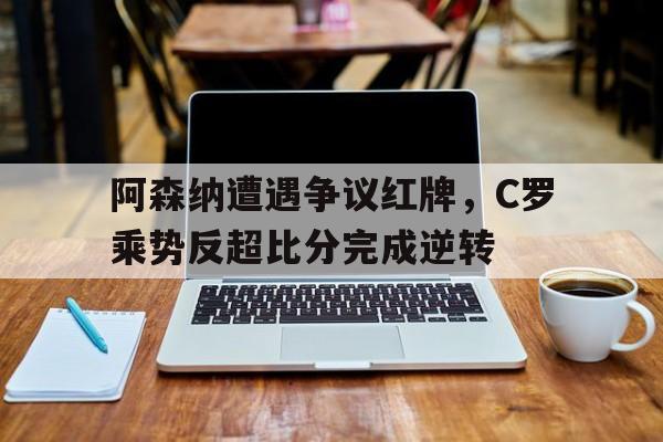 阿森纳遭遇争议红牌，C罗乘势反超比分完成逆转