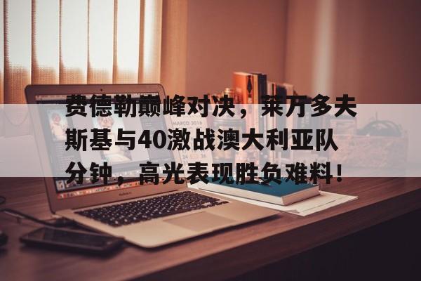 包含费德勒巅峰对决，莱万多夫斯基与40激战澳大利亚队分钟，高光表现胜负难料！的词条